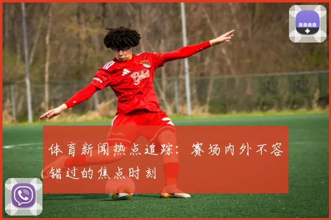 体育新闻热点追踪:赛场内外不容错过的焦点时刻
