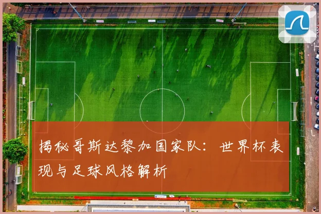 揭秘哥斯达黎加国家队：世界杯表现与足球风格解析