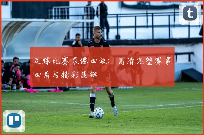 足球比赛录像回放：高清完整赛事回看与精彩集锦